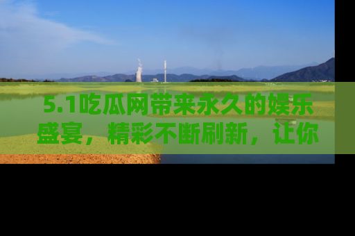 5.1吃瓜网带来永久的娱乐盛宴,精彩不断刷新,让你乐在其中