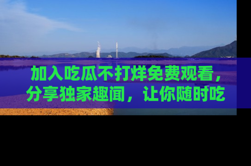 加入吃瓜不打烊免费观看，分享独家趣闻，让你随时吃瓜不停！