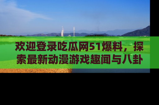 欢迎登录吃瓜网51爆料，探索最新动漫游戏趣闻与八卦！