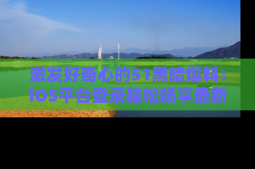 激发好奇心的51黑暗爆料：iOS平台登录轻松畅享最新八卦，刷新你的宠儿清单！