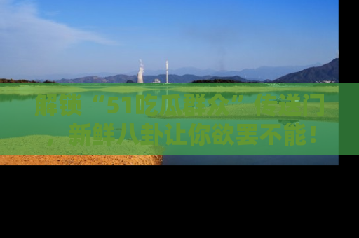 解锁“51吃瓜群众”传送门，新鲜八卦让你欲罢不能！