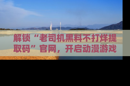 解锁“老司机黑料不打烊提取码”官网，开启动漫游戏的新次元之旅！
