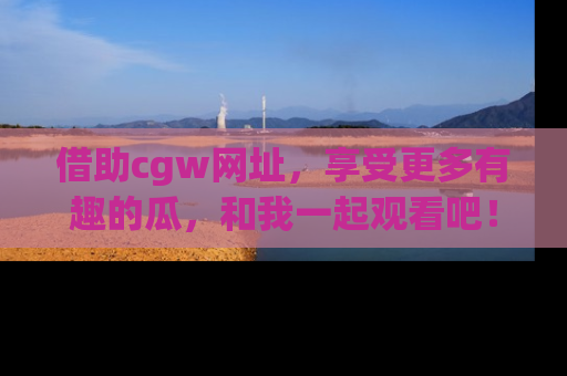 借助cgw网址，享受更多有趣的瓜，和我一起观看吧！