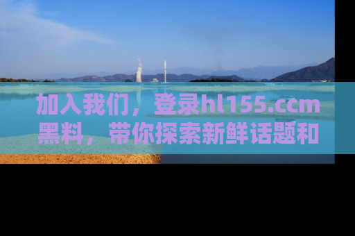 加入我们，登录hl155.ccm黑料，带你探索新鲜话题和黑料趣事！