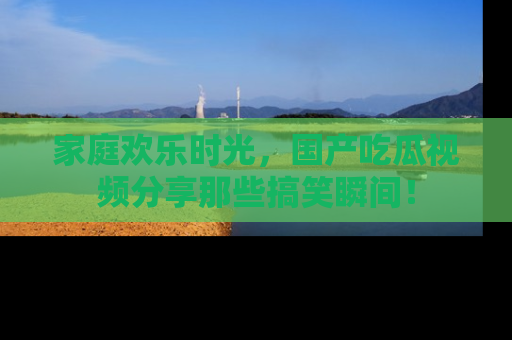 家庭欢乐时光，国产吃瓜视频分享那些搞笑瞬间！