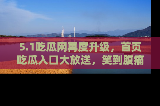 5.1吃瓜网再度升级,首页吃瓜入口大放送,笑到腹痛的秘密等你来!