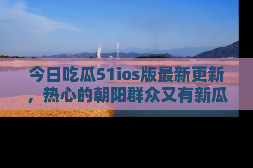 今日吃瓜51ios版最新更新，热心的朝阳群众又有新瓜要分享啦！