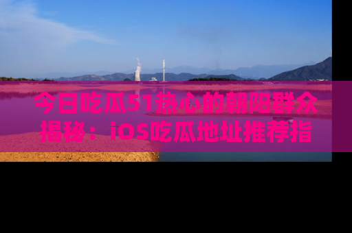 今日吃瓜51热心的朝阳群众揭秘：iOS吃瓜地址推荐指南！