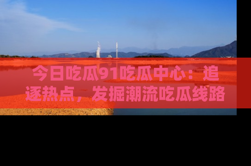 今日吃瓜91吃瓜中心：追逐热点，发掘潮流吃瓜线路！