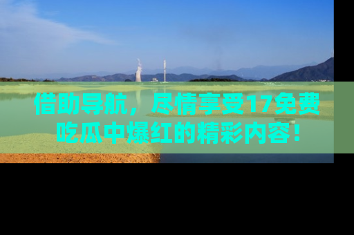 借助导航，尽情享受17免费吃瓜中爆红的精彩内容！