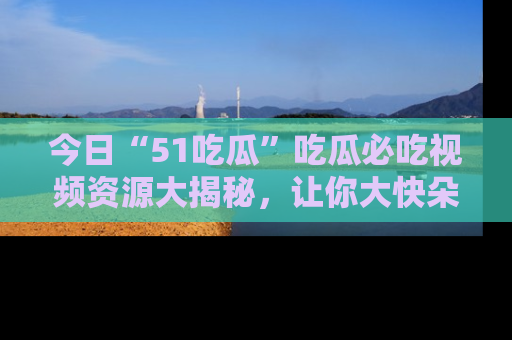 今日“51吃瓜”吃瓜必吃视频资源大揭秘，让你大快朵颐不停口！