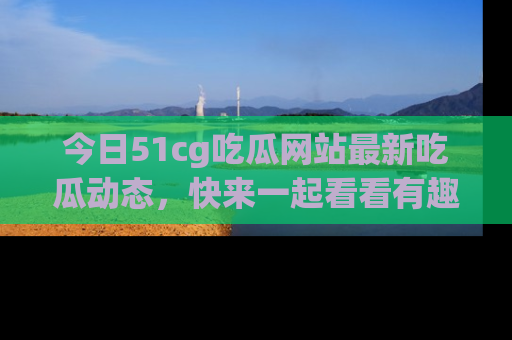 今日51cg吃瓜网站最新吃瓜动态，快来一起看看有趣的事情！