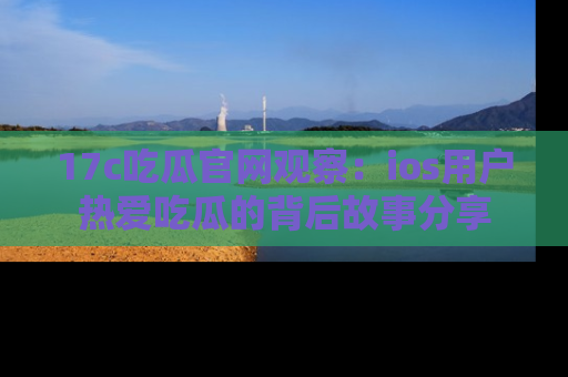17c吃瓜官网观察：ios用户热爱吃瓜的背后故事分享