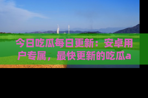 今日吃瓜每日更新：安卓用户专属，最快更新的吃瓜app值得拥有。