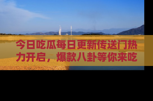 今日吃瓜每日更新传送门热力开启，爆款八卦等你来吃瓜