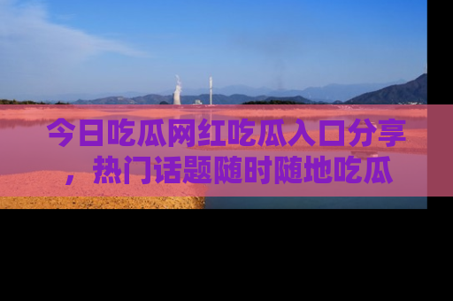 今日吃瓜网红吃瓜入口分享，热门话题随时随地吃瓜