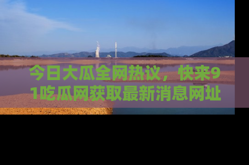 今日大瓜全网热议，快来91吃瓜网获取最新消息网址
