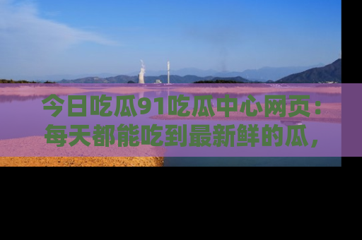 今日吃瓜91吃瓜中心网页：每天都能吃到最新鲜的瓜，八卦互动精彩无限！