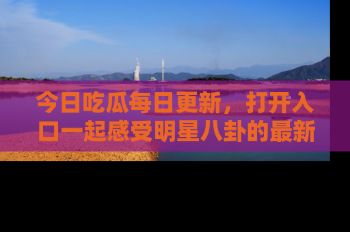 今日吃瓜每日更新，打开入口一起感受明星八卦的最新动态，别说我没告诉你哦！