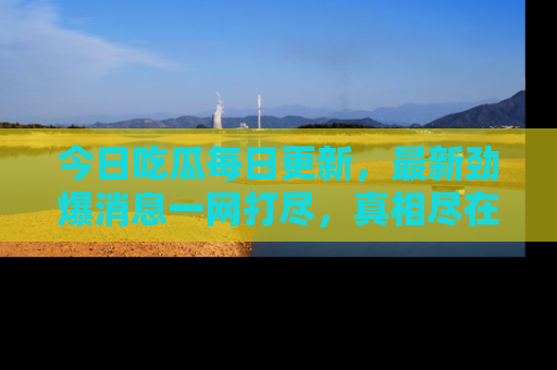今日吃瓜每日更新，最新劲爆消息一网打尽，真相尽在其中！