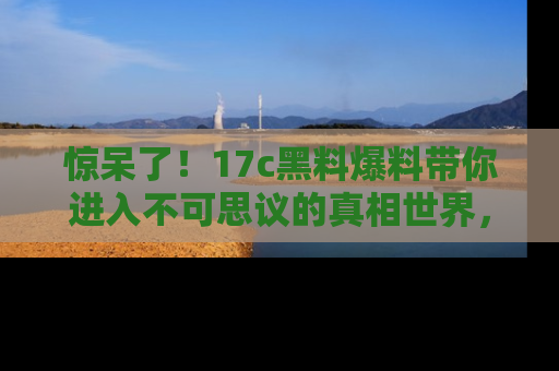 惊呆了！17c黑料爆料带你进入不可思议的真相世界，赶快看链接！