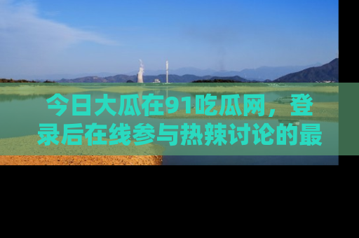 今日大瓜在91吃瓜网，登录后在线参与热辣讨论的最佳去处！