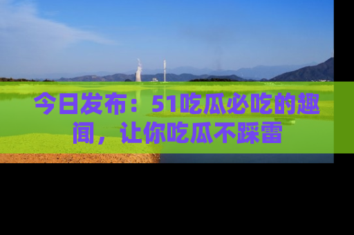 今日发布：51吃瓜必吃的趣闻，让你吃瓜不踩雷