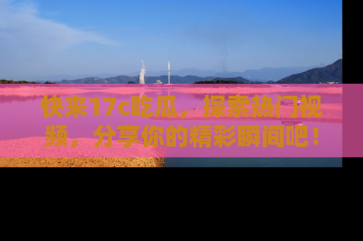 快来17c吃瓜，探索热门视频，分享你的精彩瞬间吧！