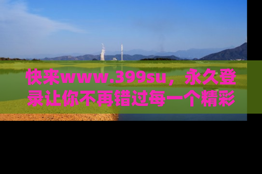 快来www.399su，永久登录让你不再错过每一个精彩的吃瓜瞬间！