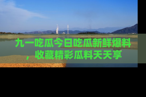 九一吃瓜今日吃瓜新鲜爆料，收藏精彩瓜料天天享