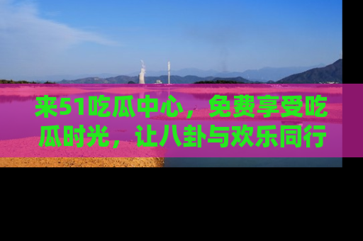 来51吃瓜中心，免费享受吃瓜时光，让八卦与欢乐同行！