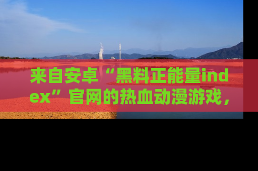 来自安卓“黑料正能量index”官网的热血动漫游戏，聚焦黑料与正能量的精彩时刻
