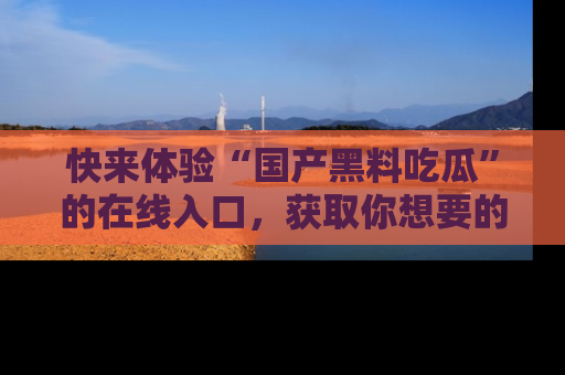 快来体验“国产黑料吃瓜”的在线入口，获取你想要的所有独家黑料！