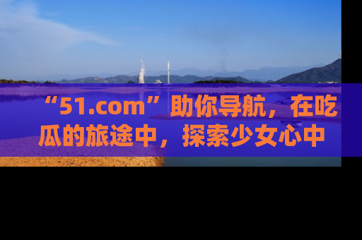 “51.com”助你导航，在吃瓜的旅途中，探索少女心中的小秘密喔！