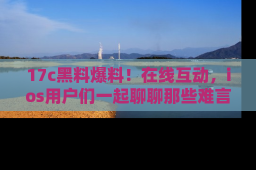 17c黑料爆料！在线互动，ios用户们一起聊聊那些难言之隐吧！
