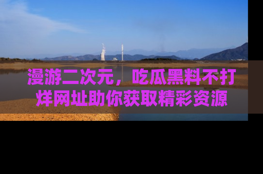 漫游二次元，吃瓜黑料不打烊网址助你获取精彩资源