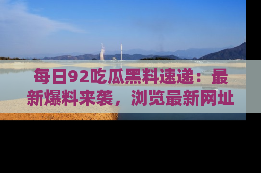 每日92吃瓜黑料速递：最新爆料来袭，浏览最新网址，畅享吃瓜乐趣！