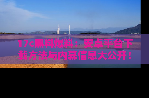 17c黑料爆料：安卓平台下载方法与内幕信息大公开！