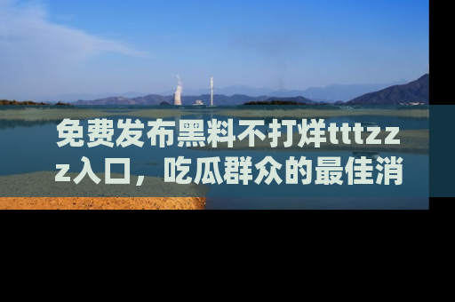 免费发布黑料不打烊tttzzz入口，吃瓜群众的最佳消息平台！