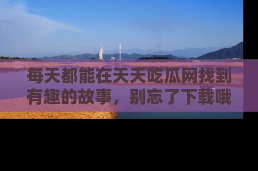 每天都能在天天吃瓜网找到有趣的故事，别忘了下载哦！