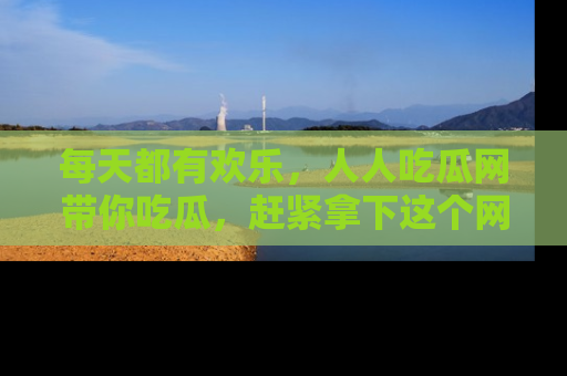 每天都有欢乐，人人吃瓜网带你吃瓜，赶紧拿下这个网址与地址吧！