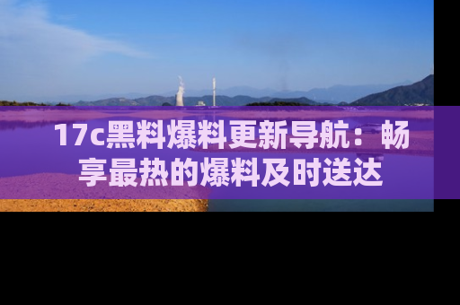 17c黑料爆料更新导航：畅享最热的爆料及时送达