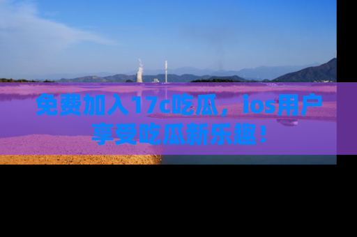 免费加入17c吃瓜，ios用户享受吃瓜新乐趣！