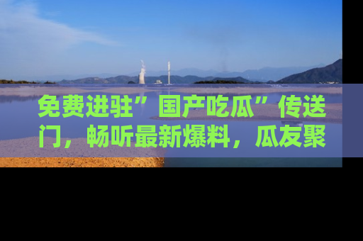 免费进驻”国产吃瓜”传送门，畅听最新爆料，瓜友聚集地等你！