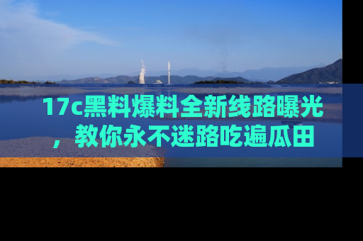 17c黑料爆料全新线路曝光，教你永不迷路吃遍瓜田