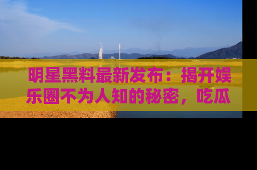 明星黑料最新发布:揭开娱乐圈不为人知的秘密,吃瓜者们请注意!