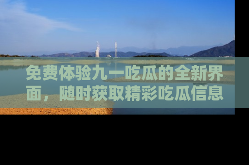 免费体验九一吃瓜的全新界面，随时获取精彩吃瓜信息！