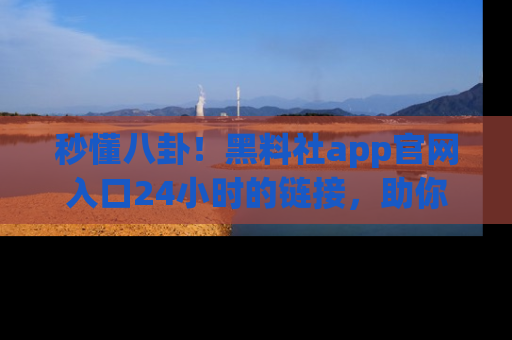 秒懂八卦！黑料社app官网入口24小时的链接，助你及时获取热搜焦点