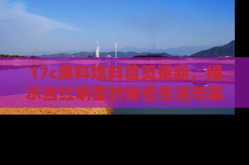 17c黑料爆料首页更新，揭示当红明星的秘密生活与幕后故事