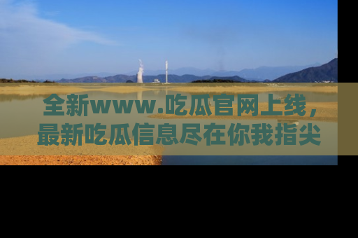 全新www.吃瓜官网上线，最新吃瓜信息尽在你我指尖！
